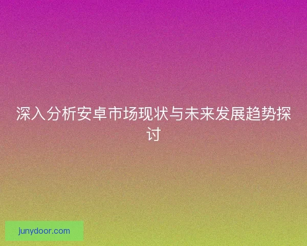 深入分析安卓市场现状与未来发展趋势探讨