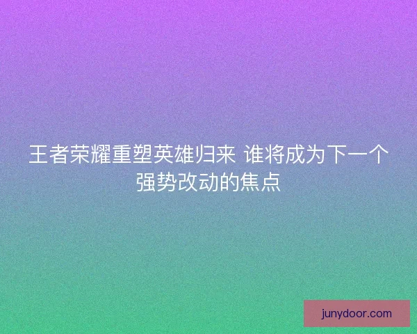 王者荣耀重塑英雄归来 谁将成为下一个强势改动的焦点