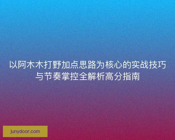 以阿木木打野加点思路为核心的实战技巧与节奏掌控全解析高分指南