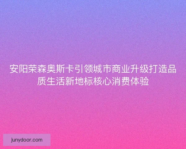 安阳荣森奥斯卡引领城市商业升级打造品质生活新地标核心消费体验