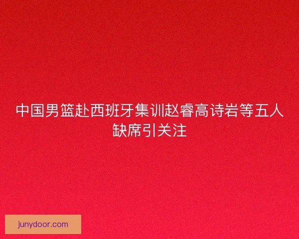中国男篮赴西班牙集训赵睿高诗岩等五人缺席引关注